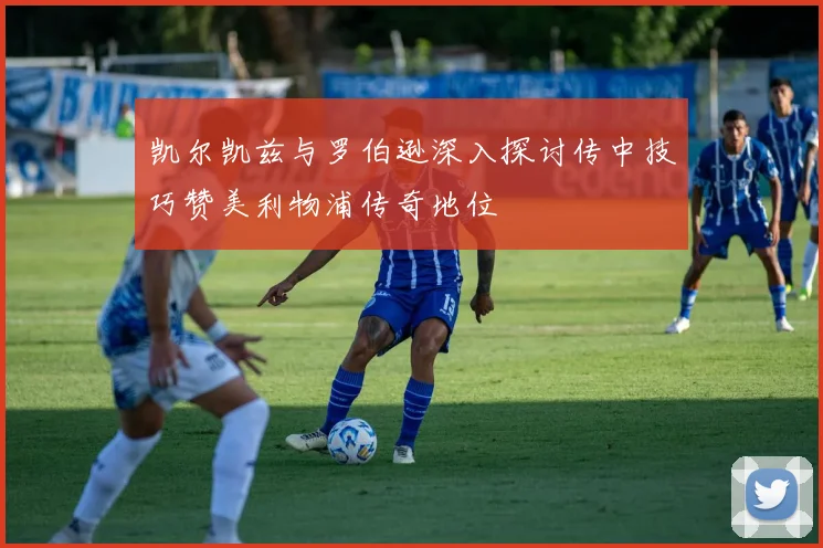 凯尔凯兹与罗伯逊深入探讨传中技巧赞美利物浦传奇地位