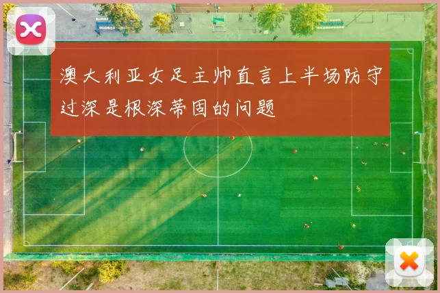 澳大利亚女足主帅直言上半场防守过深是根深蒂固的问题