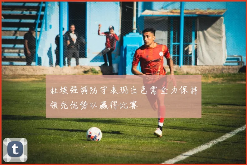 杜埃强调防守表现出色需全力保持领先优势以赢得比赛