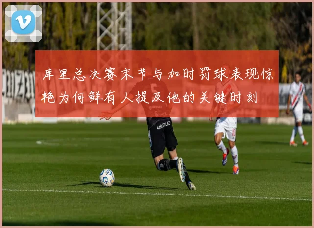库里总决赛末节与加时罚球表现惊艳为何鲜有人提及他的关键时刻