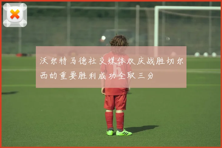 沃尔特马德社交媒体欢庆战胜切尔西的重要胜利成功全取三分