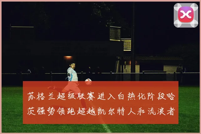 苏格兰超级联赛进入白热化阶段哈茨强势领跑超越凯尔特人和流浪者