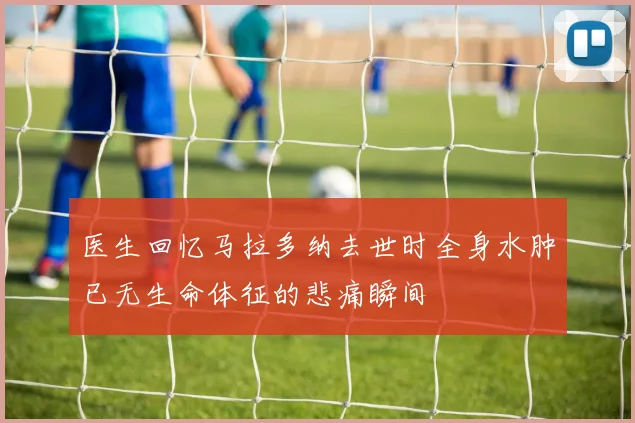 医生回忆马拉多纳去世时全身水肿已无生命体征的悲痛瞬间