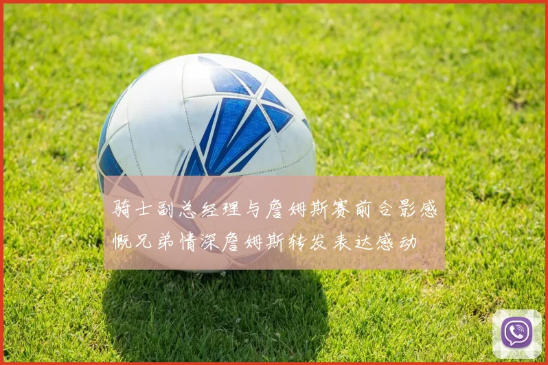 骑士副总经理与詹姆斯赛前合影感慨兄弟情深詹姆斯转发表达感动