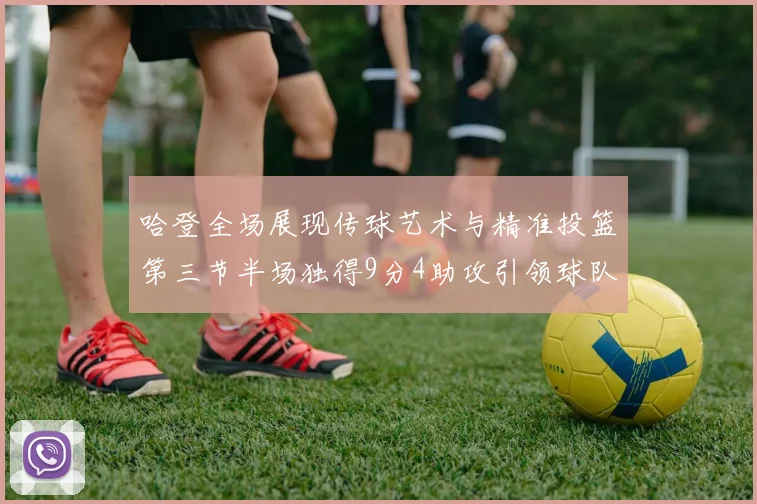 哈登全场展现传球艺术与精准投篮第三节半场独得9分4助攻引领球队领先