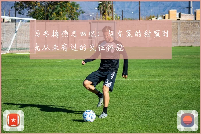 马冬梅热恋回忆：与克莱的甜蜜时光从未有过的交往体验