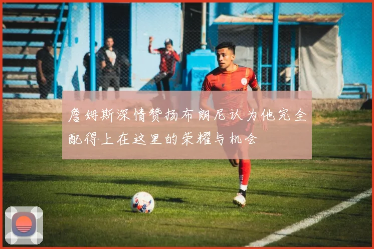 詹姆斯深情赞扬布朗尼认为他完全配得上在这里的荣耀与机会
