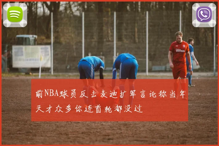 前NBA球员反击麦迪扩军言论称当年天才众多你连首轮都没过