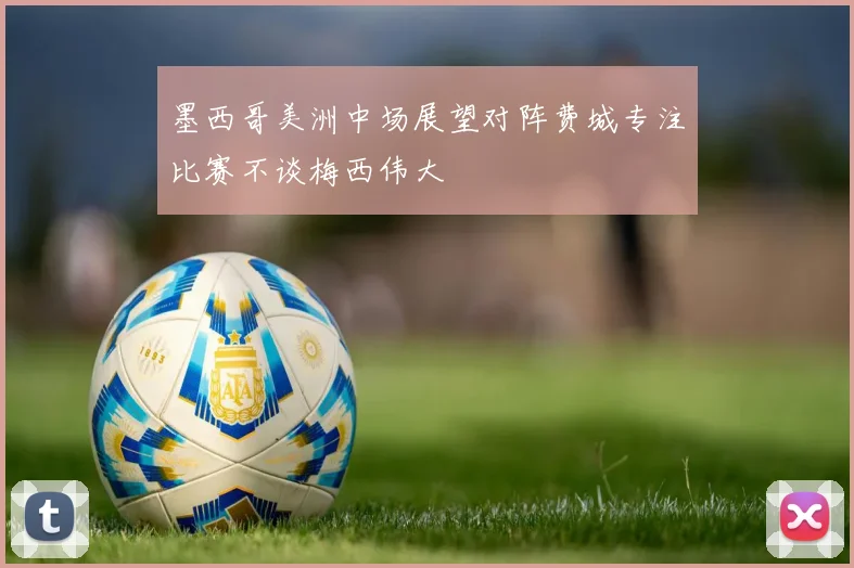 墨西哥美洲中场展望对阵费城专注比赛不谈梅西伟大